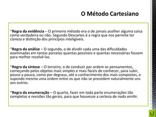 Regra da evidência – O primeiro método era o de jamais acolher alguma coisa
como verdadeira ou não. Segundo Descartes é a regra que nos permite ter
clareza e distinção dos princípios inteligíveis.
Regra da análise – O segundo, o de dividir cada uma das dificuldades
examinadas em tantas parcelas quantas possíveis e quantas necessárias fossem
para melhor resolvê-las.
Regra da síntese – O terceiro, o de conduzir por ordem os pensamentos,
começando pelos objetos mais simples e mais fáceis de conhecer, para subir,
pouco a pouco, como por degraus, até o conhecimento dos mais compostos, e
supondo mesmo uma ordem entre os que não se precedem naturalmente uns
aos outros.
Regra da enumeração – O quarto, fazer em toda parte enumerações tão
completas e revisões tão gerais, para que houvesse a certeza de nada omitir.
 