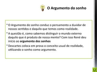 O Argumento do sonho conduz o pensamento a duvidar de
nossos sentidos e daquilo que temos como realidade.
A questão é, como sabemos distinguir o mundo externo
daquilo que é produto de nossa mente? Com isso René deu
início ao argumento dos sonhos
Descartes coloca em prova o conceito usual de realidade,
utilizando o sonho como argumento.
 