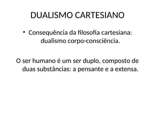 DUALISMO CARTESIANO
• Consequência da filosofia cartesiana:
dualismo corpo-consciência.
O ser humano é um ser duplo, composto de
duas substâncias: a pensante e a extensa.
 