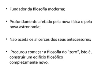 • Fundador da filosofia moderna;
• Profundamente afetado pela nova física e pela
nova astronomia;
• Não aceita os alicerces dos seus antecessores;
• Procurou começar a filosofia do “zero”, isto é,
construir um edifício filosófico
completamente novo.
 