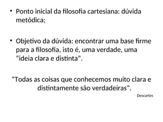 • Ponto inicial da filosofia cartesiana: dúvida
metódica;
• Objetivo da dúvida: encontrar uma base firme
para a filosofia, isto é, uma verdade, uma
“ideia clara e distinta”.
“Todas as coisas que conhecemos muito clara e
distintamente são verdadeiras”.
Descartes
 
