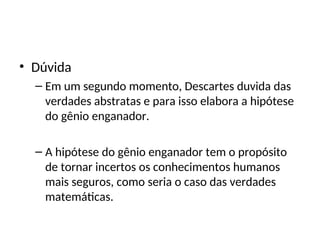 • Dúvida
– Em um segundo momento, Descartes duvida das
verdades abstratas e para isso elabora a hipótese
do gênio enganador.
– A hipótese do gênio enganador tem o propósito
de tornar incertos os conhecimentos humanos
mais seguros, como seria o caso das verdades
matemáticas.
 