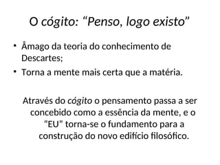 O cógito: “Penso, logo existo”
• Âmago da teoria do conhecimento de
Descartes;
• Torna a mente mais certa que a matéria.
Através do cógito o pensamento passa a ser
concebido como a essência da mente, e o
“EU” torna-se o fundamento para a
construção do novo edifício filosófico.
 