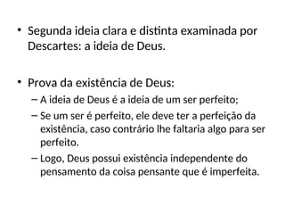 • Segunda ideia clara e distinta examinada por
Descartes: a ideia de Deus.
• Prova da existência de Deus:
– A ideia de Deus é a ideia de um ser perfeito;
– Se um ser é perfeito, ele deve ter a perfeição da
existência, caso contrário lhe faltaria algo para ser
perfeito.
– Logo, Deus possui existência independente do
pensamento da coisa pensante que é imperfeita.
 