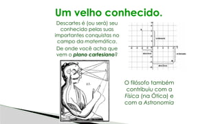 Um velho conhecido.
Descartes é (ou será) seu
conhecido pelas suas
importantes conquistas no
campo da matemática.
De onde você acha que
vem o plano cartesiano?
O filósofo também
contribuiu com a
Física (na Ótica) e
com a Astronomia
 