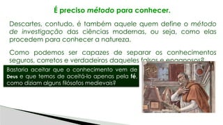 É preciso método para conhecer.
Descartes, contudo, é também aquele quem define o método
de investigação das ciências modernas, ou seja, como elas
procedem para conhecer a natureza.
Como podemos ser capazes de separar os conhecimentos
seguros, corretos e verdadeiros daqueles falsos e enganosos?
Bastaria aceitar que o conhecimento vem de
Deus e que temos de aceitá-lo apenas pela fé,
como diziam alguns filósofos medievais?
 