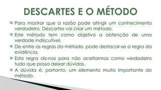 Para mostrar que a razão pode atingir um conhecimento
verdadeiro, Descartes vai criar um método.
Este método tem como objetivo a obtenção de uma
verdade indiscutível.
De entre as regras do método, pode destacar-se a regra da
evidência.
Esta regra diz-nos para não aceitarmos como verdadeiro
tudo que possa deixar dúvidas.
A dúvida é, portanto, um elemento muito importante do
método.
DESCARTES E O MÉTODO
 