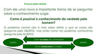 Com ele uma nova e importante forma de se perguntar
sobre o conhecimento surge:
Como é possível o conhecimento da verdade pelo
homem?
O problema central não é mais saber definir o que as coisas são
(pergunta pelo OBJETO), mas antes como nós podemos conhecê-las
(pergunta pelo SUJEITO).
A busca pela certeza.
SUJEITO OBJETO
Como as coisas são conhecidas?
Como conhecemos as coisas?
 
