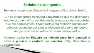 Sozinho no seu quarto...
Sem mais o que fazer, Descartes inaugura a Filosofia do Sujeito.
... Não encontrando nenhuma conversação que me divertisse e
não tendo, além disso, por felicidade, preocupações ou paixões
que me perturbassem, ficava todo o dia fechado sozinho num
cômodo aquecido por uma estufa onde dispunha de todo o
tempo para me entreter com meus pensamentos
Veremos como no Discurso do método para bem conduzir a
razão e procurar a verdade nas ciências (1637) Descartes se
ocupa disso.
 