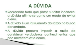 Recusando tudo que possa suscitar incerteza,
a dúvida afirma-se como um modo de evitar
o erro.
A dúvida é um instrumento da razão na busca
da verdade.
A dúvida procura impedir a razão de
considerar verdadeiros conhecimentos que
não merecem esse nome.
A DÚVIDA
 