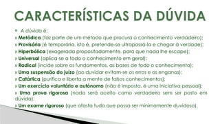 A dúvida é:
» Metódica (faz parte de um método que procura o conhecimento verdadeiro);
» Provisória (é temporária, isto é, pretende-se ultrapassá-la e chegar à verdade);
» Hiperbólica (exagerada propositadamente, para que nada lhe escape);
» Universal (aplica-se a todo o conhecimento em geral);
» Radical (incide sobre os fundamentos, as bases de todo o conhecimento);
» Uma suspensão do juízo (ao duvidar evitam-se os erros e os enganos);
» Catártica (purifica e liberta a mente de falsos conhecimentos);
» Um exercício voluntário e autónomo (não é imposta, é uma iniciativa pessoal);
» Uma prova rigorosa (nada será aceito como verdadeiro sem ser posto em
dúvida);
» Um exame rigoroso (que afasta tudo que possa ser minimamente duvidoso).
CARACTERÍSTICAS DA DÚVIDA
 