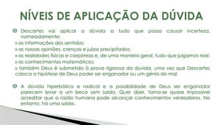 Descartes vai aplicar a dúvida a tudo que possa causar incerteza,
nomeadamente:
» as informações dos sentidos;
» as nossas opiniões, crenças e juízos precipitados;
» as realidades físicas e corpóreas e, de uma maneira geral, tudo que julgamos real;
» os conhecimentos matemáticos;
» também Deus é submetido à prova rigorosa da dúvida, uma vez que Descartes
coloca a hipótese de Deus poder ser enganador ou um génio do mal.
A dúvida hiperbólica e radical e a possibilidade de Deus ser enganador
parecem levar a um beco sem saída. Quer dizer, torna-se quase impossível
acreditar que a razão humana pode alcançar conhecimentos verdadeiros. No
entanto, há uma saída.
NÍVEIS DE APLICAÇÃO DA DÚVIDA
 