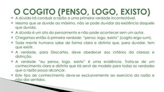 A dúvida irá conduzir a razão a uma primeira verdade incontestável.
Mesmo que se duvide ao máximo, não se pode duvidar da existência daquele
que duvida.
A dúvida é um ato do pensamento e não pode acontecer sem um autor.
Chegamos então à primeira verdade: “penso, logo, existo” (cogito ergo sum).
Toda mente humana sabe de forma clara e distinta que, para duvidar, tem
que existir.
A verdade, para Descartes, deve obedecer aos critérios da clareza e
distinção.
A verdade “eu penso, logo, existo” é uma evidência. Trata-se de um
conhecimento claro e distinto que irá servir de modelo para todas as verdades
que a razão possa alcançar.
Este tipo de conhecimento deve-se exclusivamente ao exercício da razão e
não dos sentidos.
O COGITO (PENSO, LOGO, EXISTO)
 