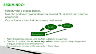 RESUMINDO:
Para duvidar é preciso pensar.
Mas não podemos duvidar da nossa dúvida? Ou duvidar que estamos
pensando?
Ora, se fizermos isso ainda estaremos duvidando.
• Assim, Descartes encontra uma certeza indestrutível: o pensar.
• Com isso é possível dizer eu penso, logo existo, certeza a partir da qual é possível
reerguer o edifício do conhecimento.
• O conhecimento começa então pela razão  Racionalismo
Pensamento
Dúvida
Dúvida
 