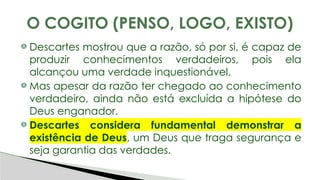 Descartes mostrou que a razão, só por si, é capaz de
produzir conhecimentos verdadeiros, pois ela
alcançou uma verdade inquestionável.
Mas apesar da razão ter chegado ao conhecimento
verdadeiro, ainda não está excluída a hipótese do
Deus enganador.
Descartes considera fundamental demonstrar a
existência de Deus, um Deus que traga segurança e
seja garantia das verdades.
O COGITO (PENSO, LOGO, EXISTO)
 