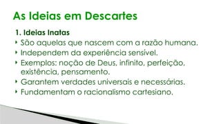 1. Ideias Inatas
 São aquelas que nascem com a razão humana.
 Independem da experiência sensível.
 Exemplos: noção de Deus, infinito, perfeição,
existência, pensamento.
 Garantem verdades universais e necessárias.
 Fundamentam o racionalismo cartesiano.
As Ideias em Descartes
 