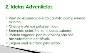  Vêm da experiência e do contato com o mundo
externo.
 Chegam até nós pelos sentidos.
 Exemplos: calor, frio, som, cores, sabores.
 Podem enganar, pois os sentidos não são
absolutamente confiáveis.
 Exigem análise crítica pela razão.
2. Ideias Adventícias
 