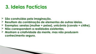 3. Ideias Factícias
 São construídas pela imaginação.
 Resultam da combinação de elementos de outras ideias.
 Exemplos: sereias (mulher + peixe), unicórnio (cavalo + chifre).
 Não correspondem a realidades existentes.
 Mostram a criatividade da mente, mas não produzem
conhecimento seguro.
 