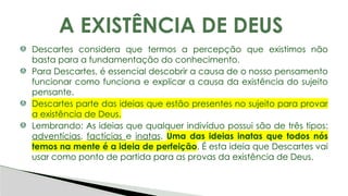 Descartes considera que termos a percepção que existimos não
basta para a fundamentação do conhecimento.
Para Descartes, é essencial descobrir a causa de o nosso pensamento
funcionar como funciona e explicar a causa da existência do sujeito
pensante.
Descartes parte das ideias que estão presentes no sujeito para provar
a existência de Deus.
Lembrando: As ideias que qualquer indivíduo possui são de três tipos:
adventícias, factícias e inatas. Uma das ideias inatas que todos nós
temos na mente é a ideia de perfeição. É esta ideia que Descartes vai
usar como ponto de partida para as provas da existência de Deus.
A EXISTÊNCIA DE DEUS
 