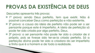Descartes apresenta três provas:
1ª prova: sendo Deus perfeito, tem que existir. Não é
possível conceber Deus como perfeição e não existente.
2ª prova: a causa da ideia de perfeito não pode ser o ser
pensante porque este é imperfeito. A ideia de perfeição só
pode ter sido criada por algo perfeito, Deus.
3ª prova: o ser pensante não pode ter sido o criador de si
próprio, pois se tivesse sido ter-se-ia criado perfeito. Só a
perfeição divina pode ter sido a criadora do ser imperfeito
e finito que é o homem e de toda a realidade.
PROVAS DA EXISTÊNCIA DE DEUS
 