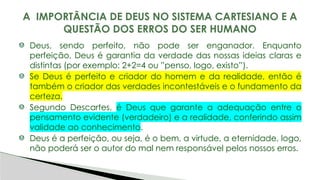 Deus, sendo perfeito, não pode ser enganador. Enquanto
perfeição, Deus é garantia da verdade das nossas ideias claras e
distintas (por exemplo: 2+2=4 ou ”penso, logo, existo”).
Se Deus é perfeito e criador do homem e da realidade, então é
também o criador das verdades incontestáveis e o fundamento da
certeza.
Segundo Descartes, é Deus que garante a adequação entre o
pensamento evidente (verdadeiro) e a realidade, conferindo assim
validade ao conhecimento.
Deus é a perfeição, ou seja, é o bem, a virtude, a eternidade, logo,
não poderá ser o autor do mal nem responsável pelos nossos erros.
A IMPORTÂNCIA DE DEUS NO SISTEMA CARTESIANO E A
QUESTÃO DOS ERROS DO SER HUMANO
 