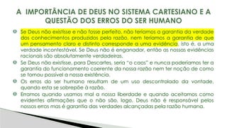 Se Deus não existisse e não fosse perfeito, não teríamos a garantia da verdade
dos conhecimentos produzidos pela razão, nem teríamos a garantia de que
um pensamento claro e distinto corresponde a uma evidência, isto é, a uma
verdade incontestável. Se Deus não é enganador, então as nossas evidências
racionais são absolutamente verdadeiras.
Se Deus não existisse, para Descartes, seria “o caos” e nunca poderíamos ter a
garantia do funcionamento coerente da nossa razão nem ter noção de como
se tornou possível a nossa existência.
Os erros do ser humano resultam de um uso descontrolado da vontade,
quando esta se sobrepõe à razão.
Erramos quando usamos mal a nossa liberdade e quando aceitamos como
evidentes afirmações que o não são, logo, Deus não é responsável pelos
nossos erros mas é garantia das verdades alcançadas pela razão humana.
A IMPORTÂNCIA DE DEUS NO SISTEMA CARTESIANO E A
QUESTÃO DOS ERROS DO SER HUMANO
 
