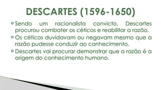 Sendo um racionalista convicto, Descartes
procurou combater os céticos e reabilitar a razão.
Os céticos duvidavam ou negavam mesmo que a
razão pudesse conduzir ao conhecimento.
Descartes vai procurar demonstrar que a razão é a
origem do conhecimento humano.
DESCARTES (1596-1650)
 