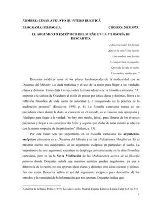 1
NOMBRE: CÉSAR AUGUSTO QUINTERO BURITICÁ
PROGRAMA: FILOSOFÍA. CÓDIGO: 201319573.
EL ARGUMENTO ESCÉPTICO DEL SUEÑO EN LA FILOSOFÍA DE
DESCARTES.
“¿Qué es la vida? Un frenesí.
¿Qué es la vida? Una ilusión,
Una sombra, una ficción,
Y el mayor bien es pequeño;
Que toda la vida es sueño,
Y los sueños, sueños son.”1
Descartes establece unos de los pilares fundamentales de la modernidad con su
Discurso del Método: La duda metódica y el uso de la razón para llegar a las verdades
claras y distintas. Como diría Larroyo sobre la trascendencia de la filosofía cartesiana: “Al
imponer a la cultura de Occidente el estilo de pensar por ideas claras y distintas, libera a la
reflexión filosófica de toda suerte de autoridad (…) inaugurando así la práctica de la
meditación personal” (Descartes. 1999, p. 8). La filosofía cartesiana marca así un
precedente clave donde la duda se convierte en el método, en el camino más apropiado y
fidedigno para llegar a la verdad, “no hay otro medio, [dice], para librarse de los diversos
prejuicios y llegar a un conocimiento firme y seguro, que dudar de todo cuanto se ofrezca
con la menor sospecha de incertidumbre” (Ibídem, p. 13).
Por esta razón son tan importantes en la filosofía cartesiana los argumentos
escépticos esbozados en el Discurso del Método y en las Meditaciones Metafísicas. En el
presente escrito nos ocuparemos de un argumento escéptico en particular: el sueño. La
importancia de este argumento escéptico se despliega constantemente en la obra filosófica
cartesiana, pero es en la Sexta Meditación de las Meditaciones acerca de la filosofía
primera donde Descartes señala que nuestros sentidos pueden engañarnos, ya que a
diferencia de la razón, no nos aportan ideas claras y distintas sino ideas oscuras y difusas.
Por esa razón Descartes señala el rol del argumento escéptico para desconfiar de los
sentidos y la veracidad de la información que nos aportan. Descartes indica que:
1
Calderón de la Barca, Pedro. (1979). La vida es sueño. Madrid, España: Editorial Espasa-Calpe S.A. (p. 93)
 