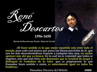   « El   buen sentido es lo que mejor repartido está entre todo el mundo ,   pues cada cual piensa que posee tan buena provisión de él, que aun los más descontentadizos respecto a cualquier otra cosa,   no suelen apetecer más del que ya tienen . En lo cual no es verosímil que todos se engañen, sino que más bien   esto demuestra que la facultad de juzgar y distinguir lo verdadero de lo falso ,  que es propiamente lo que llamamos buen sentido o razón,   es naturalmente igual en todos los hombres ; »   Descartes:  Discurso del Método   Retrato de Descartes por Weenix. Museo de Utrecht 1596-1650 ARME 