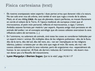 Física cartesiana (text) Els nostres avantpassats veien esperits i dues pertot arreu que donaven vida a la natura. No tan sols eren vius els arbres, sinó també el vent que rugia a través de la sabana. Plató, en el seu diàleg  Lleis , diu que els planetes, éssers perfectes, es mouen lliurement en cercle al voltant de la Terra. A l´època medieval, els europeus creien que el microcosmos, el petit món personal, reflectia el macrocosmos, o sigui, l´univers. Ambdós estaven formats per matèria i per esperit. Aquesta antiga visió persisteix en els animals del zodíac i en el concepte astrològic que els cossos celestes exerceixen la seva influència sobre els terrestres. (...) En l´animisme, no solament els animals, sinó totes les coses es consideren habitades per un esperit intern i animat. Els múltiples déus de les religions politeistes –déu de la lluna, déu de la terra, déu del sol, déu del vent, etc.- van ser reemplaçats en les religions islàmica, judaica i cristiana per un déu únic que regia el món. Els vents, els rius i els cossos celestes van perdre la seva voluntat, però els organismes vius –especialment els homes- la van conservar. Al final, els darrers reductes de l´animisme –els éssers vius- van donar pas a la filosofia del mecanicisme.  Lynn Margulys i Dorion Sagan ,  Què és la vida?,  págs. 14,16 I 17 