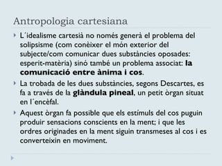 Antropologia cartesiana L´idealisme cartesià no només generà el problema del solipsisme (com conèixer el món exterior del subjecte/com comunicar dues substàncies oposades: esperit-matèria) sinó també un problema associat:  la comunicació entre ànima i cos .  La trobada de les dues substàncies, segons Descartes, es fa a través de la  glàndula pineal , un petit òrgan situat en l´encèfal.  Aquest òrgan fa possible que els estímuls del cos puguin produir sensacions conscients en la ment; i que les ordres originades en la ment siguin transmeses al cos i es converteixin en moviment. 