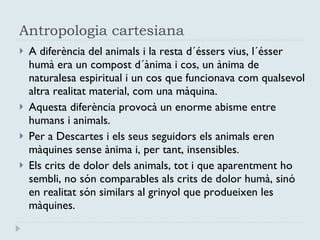 Antropologia cartesiana A diferència del animals i la resta d´éssers vius, l´ésser humà era un compost d´ànima i cos, un ànima de naturalesa espiritual i un cos que funcionava com qualsevol altra realitat material, com una màquina.  Aquesta diferència provocà un enorme abisme entre humans i animals.  Per a Descartes i els seus seguidors els animals eren màquines sense ànima i, per tant, insensibles.  Els crits de dolor dels animals, tot i que aparentment ho sembli, no són comparables als crits de dolor humà, sinó en realitat són similars al grinyol que produeixen les màquines.  