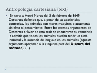 Antropologia cartesiana (text) En carta a Henri Morus del 5 de febrero de 1649 Descartes defiende que, a pesar de las apariencias contrarias, los animales son meras máquinas o autómatas sin alma ni pensamiento. Entre los escasos argumentos de Descartes a favor de esta tesis se encuentran su renuencia  a admitir que todos los animales puedan tener un alma inmortal y la ausencia de lenguaje en los animales ( aquests arguments apareixen a la cinquena part del  Discurs del mètode ). (...) 