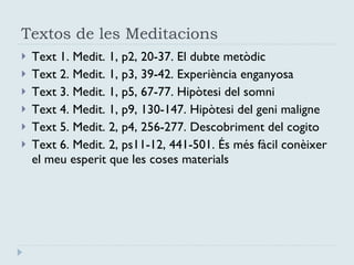Textos de les Meditacions Text 1. Medit. 1, p2, 20-37. El dubte metòdic Text 2. Medit. 1, p3, 39-42. Experiència enganyosa Text 3. Medit. 1, p5, 67-77. Hipòtesi del somni Text 4. Medit. 1, p9, 130-147. Hipòtesi del geni maligne Text 5. Medit. 2, p4, 256-277. Descobriment del cogito Text 6. Medit. 2, ps11-12, 441-501. És més fàcil conèixer el meu esperit que les coses materials 