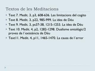 Textos de les Meditacions Text 7. Medit. 3, p3, 608-636. Les limitacions del cogito Text 8. Medit. 3, p22, 985-999. La idea de Déu Text 9. Medit. 3, ps37-38, 1215-1253. La idea de Déu Text 10. Medit. 4, p2, 1282-1298. Dualisme ontològic/2 proves de l´existència de Déu Text11. Medit. 4, p11, 1465-1470. La causa de l´error 