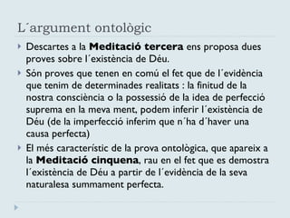 L´argument ontològic Descartes a la  Meditació tercera  ens proposa dues proves sobre l´existència de Déu. Són proves que tenen en comú el fet que de l´evidència que tenim de determinades realitats : la finitud de la nostra consciència o la possessió de la idea de perfecció suprema en la meva ment, podem inferir l´existència de Déu (de la imperfecció inferim que n´ha d´haver una causa perfecta)  El més característic de la prova ontològica, que apareix a la  Meditació cinquena , rau en el fet que es demostra l´existència de Déu a partir de l´evidència de la seva naturalesa summament perfecta. 