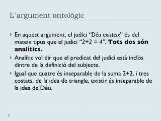 L´argument ontològic En aquest argument, el judici  “Déu existeix ” és del mateix tipus que el judici  “2+2 = 4”.  Tots dos són analítics. Analític vol dir que el predicat del judici està inclòs dintre de la definició del subjecte. Igual que quatre és inseparable de la suma 2+2, i tres costats, de la idea de triangle, existir és inseparable de la idea de Déu. 