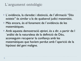 L´argument ontològic L´evidència, la claredat i distinció, de l´afirmació  “Déu existeix”  és similar a la de qualsevol judici matemàtic. Més encara, és el fonament de l´evidència de les matemàtiques.  Amb aquesta demostració  apriori , és a dir, a partir de l´anàlisi de la naturalesa de la definició de Déu, aconseguim recuperar la confiança amb les matemàtiques que havíem perdut amb l´aparició de la hipòtesi del geni maligne. 