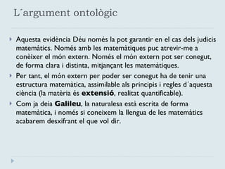 L´argument ontològic Aquesta evidència Déu només la pot garantir en el cas dels judicis matemàtics. Només amb les matemàtiques puc atrevir-me a conèixer el món extern. Només el món extern pot ser conegut, de forma clara i distinta, mitjançant les matemàtiques. Per tant, el món extern per poder ser conegut ha de tenir una estructura matemàtica, assimilable als principis i regles d´aquesta ciència (la matèria és  extensió , realitat quantificable). Com ja deia  Galileu , la naturalesa està escrita de forma matemàtica, i només si coneixem la llengua de les matemàtics acabarem desxifrant el que vol dir. 
