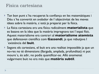 Física cartesiana Tan bon punt s´ha recuperat la confiança en les matemàtiques i Déu s´ha convertit en avalador de l´objectivitat de les meves idees sobre la matèria, s´està ja preparat per la física. La física cartesiana era una física radicalment  materialista  que es basava en la idea que la matèria impregnava tot l´espai físic. Aquest materialisme era contrari al  materialisme atomista  que defensaven científics com  Gassendi , ja que rebutjava l´existència del  buit .  Segons els cartesians, el buit era una realitat impossible ja que un no-res no té dimensions (llargada, amplada, profunditat) ni pot moure´s, és adir, no podia quantificar-se. Allò anomenat vulgarment buit no era més que  matèria subtil .  