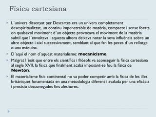 Física cartesiana L´univers dissenyat per Descartes era un univers completament desespiritualitzat, un continu impenetrable de matèria, compacte i sense forats, on qualsevol moviment d´un objecte provocava el moviment de la matèria subtil que l´envoltava i aquesta alhora deixava notar la seva influència sobre un altre objecte i així successivament, semblant al que fan les peces d´un rellotge o una màquina. D´aquí el nom d´aquest materialisme:  mecanicisme . Malgrat l´èxit que entre els científics i filòsofs va aconseguir la física cartesiana al segle XVII, la física que finalment acabà imposant-se fou la física de  Newton .  El materialisme físic continental no va poder competir amb la física de les illes britàniques fonamentada en una metodologia diferent i avalada per una eficàcia i precisió desconegudes fins aleshores. 
