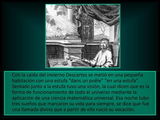 Con la caída del invierno Descartes se metió en una pequeña
habitación con una estufa “dans un poêle” “en una estufa”.
Sentado junto a la estufa tuvo una visión, la cual dicen que es la
forma de funcionamiento de todo el universo mediante la
aplicación de una ciencia matemática universal. Esa noche tubo
tres sueños que marcaron su vida para siempre, se dice que fue
una llamada divina que a partir de ella nació su vocación.

 