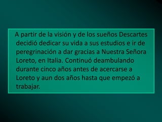 A partir de la visión y de los sueños Descartes
decidió dedicar su vida a sus estudios e ir de
peregrinación a dar gracias a Nuestra Señora
Loreto, en Italia. Continuó deambulando
durante cinco años antes de acercarse a
Loreto y aun dos años hasta que empezó a
trabajar.

 