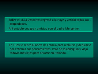 Sobre el 1623 Descartes regresó a la Haye y vendió todas sus
propiedades.
Allí entabló una gran amistad con el padre Mersenne.

En 1628 se retiró al norte de Francia para recluirse y dedicarse
por entero a sus pensamientos. Pero no lo consiguió y viajó
todavía más lejos para aislarse en Holanda.

 