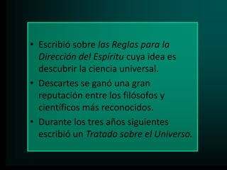 • Escribió sobre las Reglas para la
Dirección del Espíritu cuya idea es
descubrir la ciencia universal.
• Descartes se ganó una gran
reputación entre los filósofos y
científicos más reconocidos.
• Durante los tres años siguientes
escribió un Tratado sobre el Universo.

 