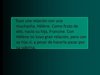Tuvo una relación con una
muchacha, Hélène. Como fruto de
ello, nació su hija, Francine. Con
Hélène no tuvo gran relación, pero con
su hija sí, a pesar de hacerla pasar por
su sobrina.

 
