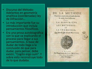 • Discurso del Método:
Adelantos en geometría
analítica (coordenadas) ley
de Difracción…
• Lo más importante fue su
introducción que incluía
pensamientos filosóficos.
• Era una prosa autobiográfica
con la que va explicando el
proceso para llegar a sus
pensamientos. A base de
dudar de todo llega a la
conclusión de que para
dudar, para pensar, debe
existir, “Cogito ergo sum”. Y
sobre esto reconstruye todo
de lo que dudaba.

 