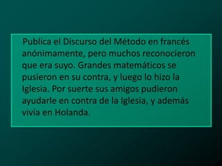 Publica el Discurso del Método en francés
anónimamente, pero muchos reconocieron
que era suyo. Grandes matemáticos se
pusieron en su contra, y luego lo hizo la
Iglesia. Por suerte sus amigos pudieron
ayudarle en contra de la Iglesia, y además
vivía en Holanda.

 