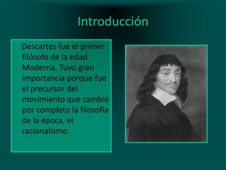 Introducción
Descartes fue el primer
filósofo de la edad
Moderna. Tuvo gran
importancia porque fue
el precursor del
movimiento que cambió
por completo la filosofía
de la época, el
racionalismo.

 
