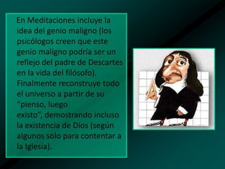 En Meditaciones incluye la
idea del genio maligno (los
psicólogos creen que este
genio maligno podría ser un
reflejo del padre de Descartes
en la vida del filósofo).
Finalmente reconstruye todo
el universo a partir de su
“pienso, luego
existo”, demostrando incluso
la existencia de Dios (según
algunos solo para contentar a
la Iglesia).

 